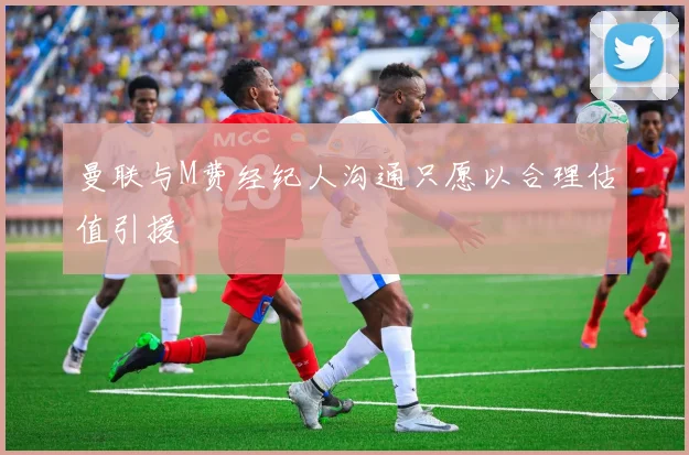 曼联与M费经纪人沟通只愿以合理估值引援