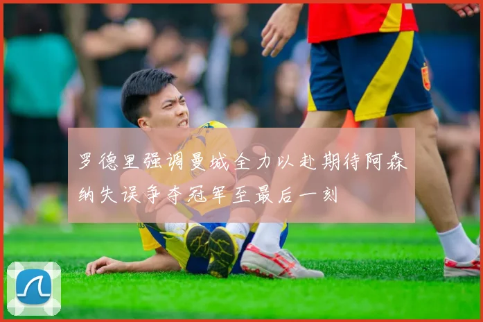罗德里强调曼城全力以赴期待阿森纳失误争夺冠军至最后一刻