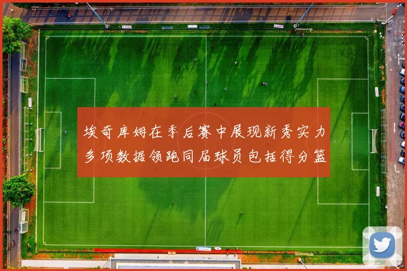 埃奇库姆在季后赛中展现新秀实力多项数据领跑同届球员包括得分篮板助攻抢断三分