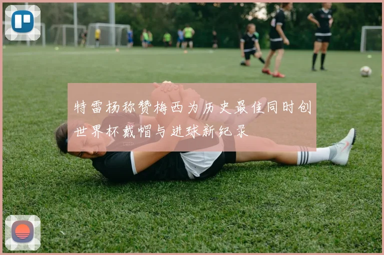 特雷杨称赞梅西为历史最佳同时创世界杯戴帽与进球新纪录