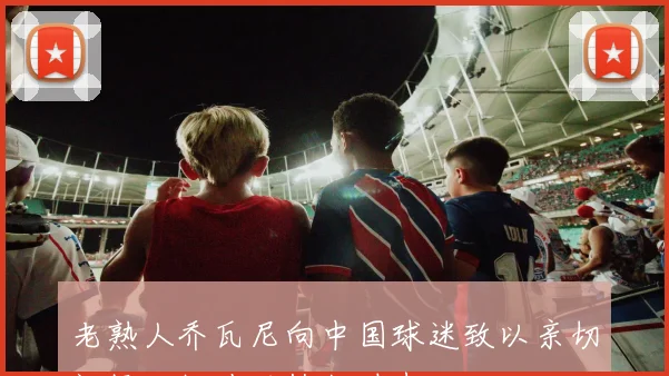 老熟人乔瓦尼向中国球迷致以亲切问候回忆陕西执教时光