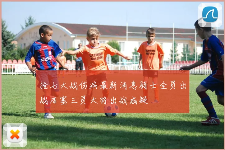 抢七大战伤病最新消息骑士全员出战活塞三员大将出战成疑