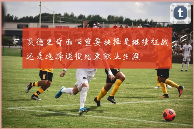 莫德里奇面临重要抉择是继续征战还是选择退役结束职业生涯
