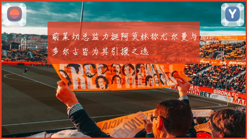 前莱切总监力挺阿莫林称尤尔曼与多尔古皆为其引援之选